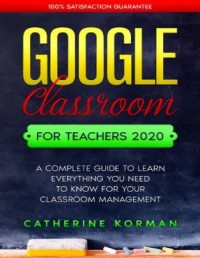 Google Classroom for Teachers 2020 A Complete Guide to Learn Everything You Need to Know for Your Classroom Management